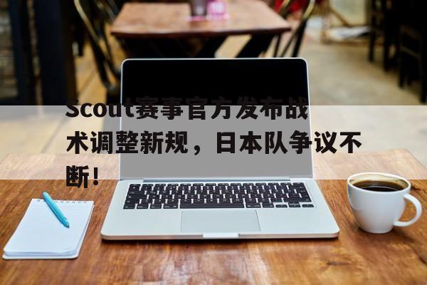 KAIYUN-Scout赛事官方发布战术调整新规，日本队争议不断！的简单介绍